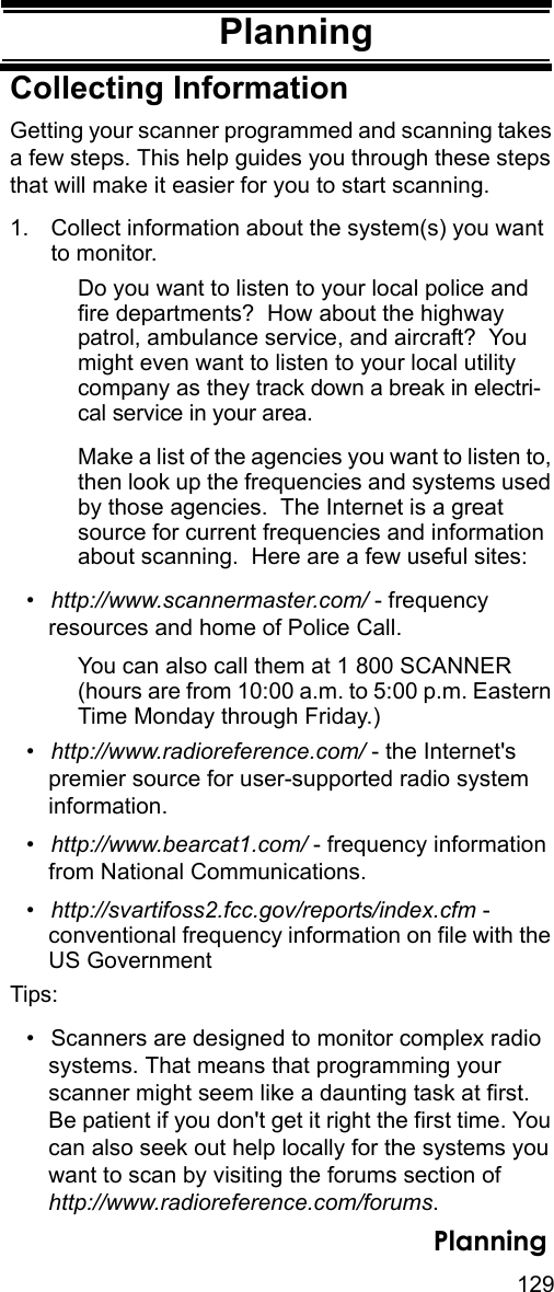 129PlanningPlanningCollecting InformationGetting your scanner programmed and scanning takes a few steps. This help guides you through these steps that will make it easier for you to start scanning. 1. Collect information about the system(s) you want to monitor. Do you want to listen to your local police and fire departments?  How about the highway patrol, ambulance service, and aircraft?  You might even want to listen to your local utility company as they track down a break in electri-cal service in your area.Make a list of the agencies you want to listen to, then look up the frequencies and systems used by those agencies.  The Internet is a great source for current frequencies and information about scanning.  Here are a few useful sites:•http://www.scannermaster.com/ - frequency resources and home of Police Call.You can also call them at 1 800 SCANNER (hours are from 10:00 a.m. to 5:00 p.m. Eastern Time Monday through Friday.)•http://www.radioreference.com/ - the Internet&apos;s premier source for user-supported radio system information.•http://www.bearcat1.com/ - frequency information from National Communications.•http://svartifoss2.fcc.gov/reports/index.cfm - conventional frequency information on file with the US GovernmentTips:• Scanners are designed to monitor complex radiosystems. That means that programming your scanner might seem like a daunting task at first. Be patient if you don&apos;t get it right the first time. You can also seek out help locally for the systems you want to scan by visiting the forums section of http://www.radioreference.com/forums.Planning