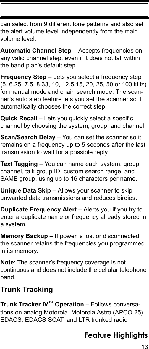 13Feature Highlightscan select from 9 different tone patterns and also set the alert volume level independently from the main volume level.Automatic Channel Step – Accepts frequencies on any valid channel step, even if it does not fall within the band plan’s default step.Frequency Step – Lets you select a frequency step (5, 6.25, 7.5, 8.33, 10, 12.5,15, 20, 25, 50 or 100 kHz) for manual mode and chain search mode. The scan-ner’s auto step feature lets you set the scanner so it automatically chooses the correct step.Quick Recall – Lets you quickly select a specific channel by choosing the system, group, and channel.Scan/Search Delay – You can set the scanner so it remains on a frequency up to 5 seconds after the last transmission to wait for a possible reply. Text Tagging – You can name each system, group, channel, talk group ID, custom search range, and SAME group, using up to 16 characters per name.Unique Data Skip – Allows your scanner to skip unwanted data transmissions and reduces birdies. Duplicate Frequency Alert – Alerts you if you try to enter a duplicate name or frequency already stored in a system.Memory Backup – If power is lost or disconnected, the scanner retains the frequencies you programmed in its memory. Note: The scanner’s frequency coverage is not continuous and does not include the cellular telephone band. Trunk TrackingTrunk Tracker IV™ Operation – Follows conversa-tions on analog Motorola, Motorola Astro (APCO 25), EDACS, EDACS SCAT, and LTR trunked radio 