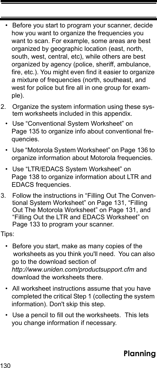 130Planning• Before you start to program your scanner, decide how you want to organize the frequencies you want to scan. For example, some areas are best organized by geographic location (east, north, south, west, central, etc), while others are best organized by agency (police, sheriff, ambulance, fire, etc.). You might even find it easier to organize a mixture of frequencies (north, southeast, and west for police but fire all in one group for exam-ple).2. Organize the system information using these sys-tem worksheets included in this appendix.• Use “Conventional System Worksheet” on Page 135 to organize info about conventional fre-quencies.• Use “Motorola System Worksheet” on Page 136 to organize information about Motorola frequencies.• Use “LTR/EDACS System Worksheet” on Page 138 to organize information about LTR and EDACS frequencies.3. Follow the instructions in “Filling Out The Conven-tional System Worksheet” on Page 131, “Filling Out The Motorola Worksheet” on Page 131, and “Filling Out the LTR and EDACS Worksheet” on Page 133 to program your scanner.Tips:• Before you start, make as many copies of the worksheets as you think you&apos;ll need.  You can also go to the download section of http://www.uniden.com/productsupport.cfm and download the worksheets there.• All worksheet instructions assume that you have completed the critical Step 1 (collecting the system information). Don&apos;t skip this step.• Use a pencil to fill out the worksheets.  This lets you change information if necessary.