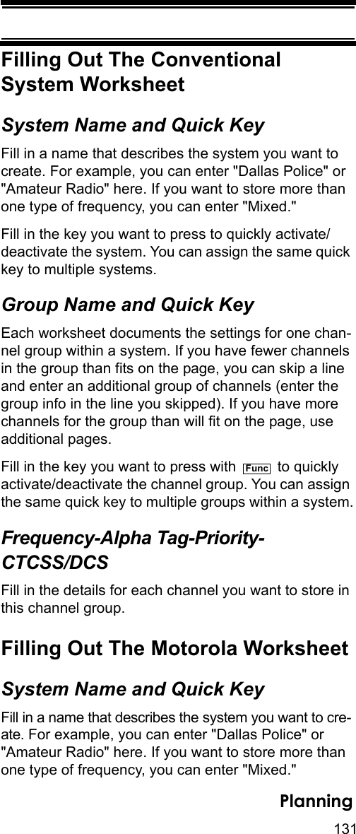 131PlanningFilling Out The ConventionalSystem WorksheetSystem Name and Quick KeyFill in a name that describes the system you want to create. For example, you can enter &quot;Dallas Police&quot; or &quot;Amateur Radio&quot; here. If you want to store more than one type of frequency, you can enter &quot;Mixed.&quot;Fill in the key you want to press to quickly activate/deactivate the system. You can assign the same quick key to multiple systems. Group Name and Quick KeyEach worksheet documents the settings for one chan-nel group within a system. If you have fewer channels in the group than fits on the page, you can skip a line and enter an additional group of channels (enter the group info in the line you skipped). If you have more channels for the group than will fit on the page, use additional pages.Fill in the key you want to press with   to quickly activate/deactivate the channel group. You can assign the same quick key to multiple groups within a system.Frequency-Alpha Tag-Priority-CTCSS/DCSFill in the details for each channel you want to store in this channel group. Filling Out The Motorola WorksheetSystem Name and Quick KeyFill in a name that describes the system you want to cre-ate. For example, you can enter &quot;Dallas Police&quot; or &quot;Amateur Radio&quot; here. If you want to store more than one type of frequency, you can enter &quot;Mixed.&quot;Func