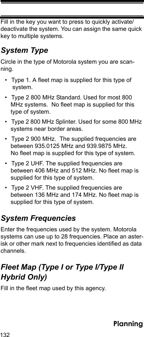 132PlanningFill in the key you want to press to quickly activate/deactivate the system. You can assign the same quick key to multiple systems. System TypeCircle in the type of Motorola system you are scan-ning.• Type 1. A fleet map is supplied for this type of system.• Type 2 800 MHz Standard. Used for most 800 MHz systems.  No fleet map is supplied for this type of system. • Type 2 800 MHz Splinter. Used for some 800 MHz systems near border areas.• Type 2 900 MHz.  The supplied frequencies are between 935.0125 MHz and 939.9875 MHz. No fleet map is supplied for this type of system.• Type 2 UHF. The supplied frequencies are between 406 MHz and 512 MHz. No fleet map is supplied for this type of system.• Type 2 VHF. The supplied frequencies are between 136 MHz and 174 MHz. No fleet map is supplied for this type of system. System FrequenciesEnter the frequencies used by the system. Motorola systems can use up to 28 frequencies. Place an aster-isk or other mark next to frequencies identified as data channels.Fleet Map (Type I or Type I/Type II Hybrid Only)Fill in the fleet map used by this agency.