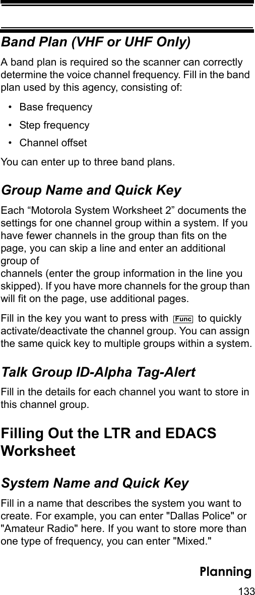 133PlanningBand Plan (VHF or UHF Only)A band plan is required so the scanner can correctly determine the voice channel frequency. Fill in the band plan used by this agency, consisting of:• Base frequency • Step frequency • Channel offset You can enter up to three band plans.Group Name and Quick KeyEach “Motorola System Worksheet 2” documents the settings for one channel group within a system. If you have fewer channels in the group than fits on the page, you can skip a line and enter an additional group of channels (enter the group information in the line you skipped). If you have more channels for the group than will fit on the page, use additional pages.Fill in the key you want to press with   to quickly activate/deactivate the channel group. You can assign the same quick key to multiple groups within a system.Talk Group ID-Alpha Tag-AlertFill in the details for each channel you want to store in this channel group. Filling Out the LTR and EDACSWorksheetSystem Name and Quick KeyFill in a name that describes the system you want to create. For example, you can enter &quot;Dallas Police&quot; or &quot;Amateur Radio&quot; here. If you want to store more than one type of frequency, you can enter &quot;Mixed.&quot;Func