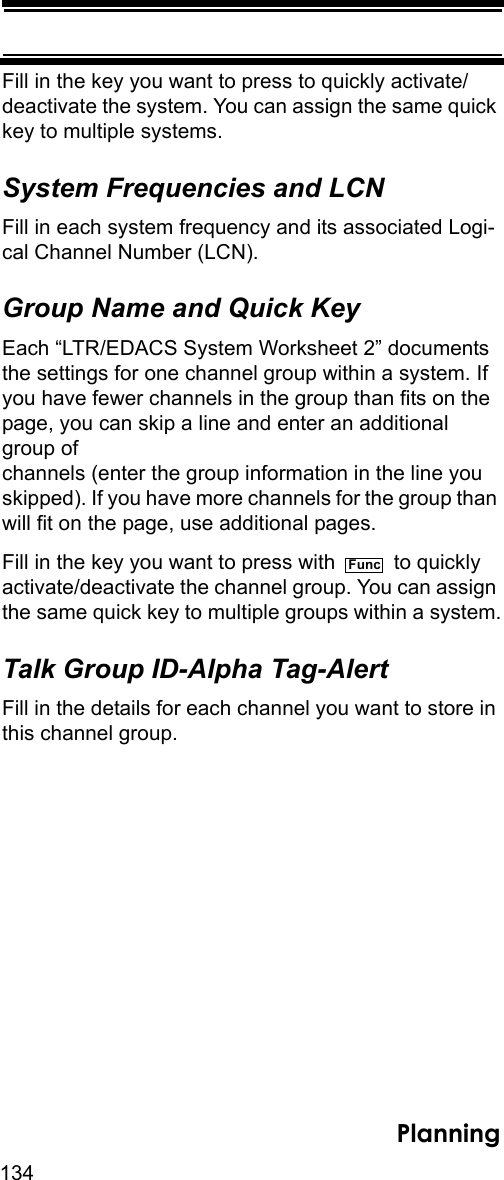 134PlanningFill in the key you want to press to quickly activate/deactivate the system. You can assign the same quick key to multiple systems. System Frequencies and LCNFill in each system frequency and its associated Logi-cal Channel Number (LCN).Group Name and Quick KeyEach “LTR/EDACS System Worksheet 2” documents the settings for one channel group within a system. If you have fewer channels in the group than fits on the page, you can skip a line and enter an additional group of channels (enter the group information in the line you skipped). If you have more channels for the group than will fit on the page, use additional pages.Fill in the key you want to press with   to quickly activate/deactivate the channel group. You can assign the same quick key to multiple groups within a system.Talk Group ID-Alpha Tag-AlertFill in the details for each channel you want to store in this channel group. Func