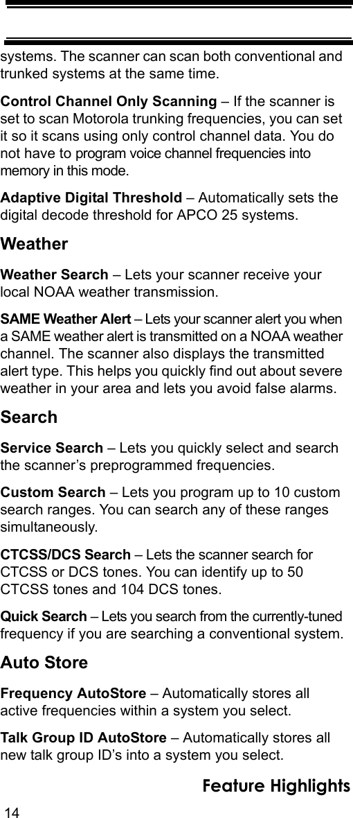 14Feature Highlightssystems. The scanner can scan both conventional and trunked systems at the same time.Control Channel Only Scanning – If the scanner is set to scan Motorola trunking frequencies, you can set it so it scans using only control channel data. You do not have to program voice channel frequencies into memory in this mode.Adaptive Digital Threshold – Automatically sets the digital decode threshold for APCO 25 systems.WeatherWeather Search – Lets your scanner receive your local NOAA weather transmission.SAME Weather Alert – Lets your scanner alert you when a SAME weather alert is transmitted on a NOAA weather channel. The scanner also displays the transmitted alert type. This helps you quickly find out about severe weather in your area and lets you avoid false alarms.SearchService Search – Lets you quickly select and search the scanner’s preprogrammed frequencies.Custom Search – Lets you program up to 10 custom search ranges. You can search any of these ranges simultaneously.CTCSS/DCS Search – Lets the scanner search for CTCSS or DCS tones. You can identify up to 50 CTCSS tones and 104 DCS tones. Quick Search – Lets you search from the currently-tuned frequency if you are searching a conventional system.Auto StoreFrequency AutoStore – Automatically stores all active frequencies within a system you select. Talk Group ID AutoStore – Automatically stores all new talk group ID’s into a system you select. 