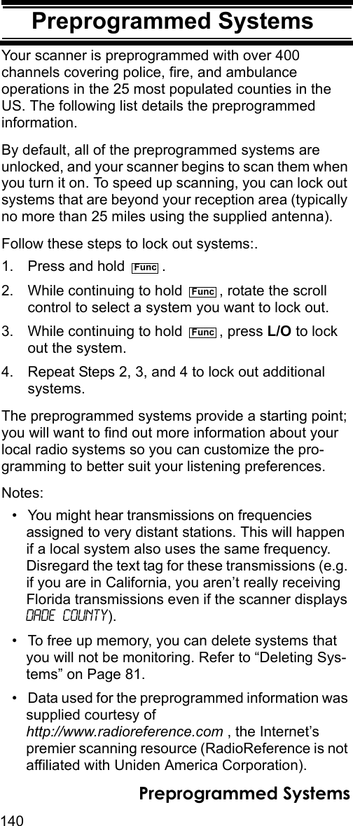 140Preprogrammed SystemsPreprogrammed SystemsYour scanner is preprogrammed with over 400 channels covering police, fire, and ambulance operations in the 25 most populated counties in the US. The following list details the preprogrammed information.By default, all of the preprogrammed systems are unlocked, and your scanner begins to scan them when you turn it on. To speed up scanning, you can lock out systems that are beyond your reception area (typically no more than 25 miles using the supplied antenna). Follow these steps to lock out systems:.1. Press and hold  .2. While continuing to hold  , rotate the scroll control to select a system you want to lock out.3. While continuing to hold  , press L/O to lock out the system.4. Repeat Steps 2, 3, and 4 to lock out additional systems.The preprogrammed systems provide a starting point; you will want to find out more information about your local radio systems so you can customize the pro-gramming to better suit your listening preferences.Notes:• You might hear transmissions on frequencies assigned to very distant stations. This will happen if a local system also uses the same frequency. Disregard the text tag for these transmissions (e.g. if you are in California, you aren’t really receiving Florida transmissions even if the scanner displays Dade County).• To free up memory, you can delete systems that you will not be monitoring. Refer to “Deleting Sys-tems” on Page 81.• Data used for the preprogrammed information was supplied courtesy of http://www.radioreference.com , the Internet’s premier scanning resource (RadioReference is not affiliated with Uniden America Corporation).FuncFuncFuncPreprogrammed Systems