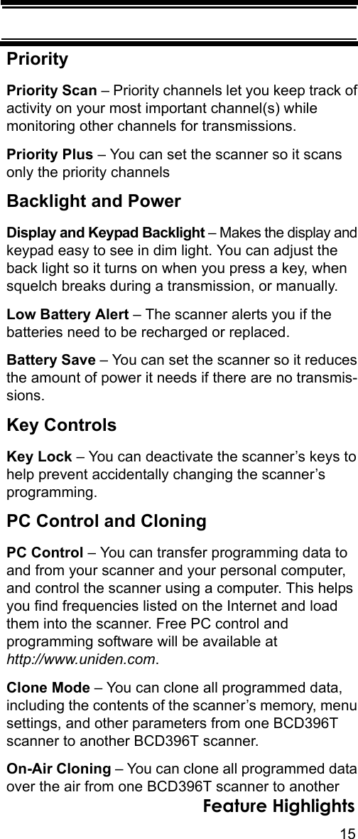 15Feature HighlightsPriorityPriority Scan – Priority channels let you keep track of activity on your most important channel(s) while monitoring other channels for transmissions. Priority Plus – You can set the scanner so it scans only the priority channels Backlight and PowerDisplay and Keypad Backlight – Makes the display and keypad easy to see in dim light. You can adjust the back light so it turns on when you press a key, when squelch breaks during a transmission, or manually.Low Battery Alert – The scanner alerts you if the batteries need to be recharged or replaced.Battery Save – You can set the scanner so it reduces the amount of power it needs if there are no transmis-sions.Key ControlsKey Lock – You can deactivate the scanner’s keys to help prevent accidentally changing the scanner’s programming.PC Control and CloningPC Control – You can transfer programming data to and from your scanner and your personal computer, and control the scanner using a computer. This helps you find frequencies listed on the Internet and load them into the scanner. Free PC control and programming software will be available at http://www.uniden.com.Clone Mode – You can clone all programmed data, including the contents of the scanner’s memory, menu settings, and other parameters from one BCD396T scanner to another BCD396T scanner.On-Air Cloning – You can clone all programmed data over the air from one BCD396T scanner to another 