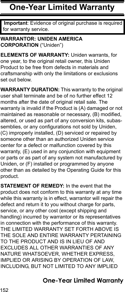 152One-Year Limited WarrantyOne-Year Limited WarrantyImportant: Evidence of original purchase is required for warranty service. WARRANTOR: UNIDEN AMERICA CORPORATION (“Uniden”) ELEMENTS OF WARRANTY: Uniden warrants, for one year, to the original retail owner, this Uniden Product to be free from defects in materials and craftsmanship with only the limitations or exclusions set out below. WARRANTY DURATION: This warranty to the original user shall terminate and be of no further effect 12 months after the date of original retail sale. The warranty is invalid if the Product is (A) damaged or not maintained as reasonable or necessary, (B) modified, altered, or used as part of any conversion kits, subas-semblies, or any configurations not sold by Uniden, (C) improperly installed, (D) serviced or repaired by someone other than an authorized Uniden service center for a defect or malfunction covered by this warranty, (E) used in any conjunction with equipment or parts or as part of any system not manufactured by Uniden, or (F) installed or programmed by anyone other than as detailed by the Operating Guide for this product. STATEMENT OF REMEDY: In the event that the product does not conform to this warranty at any time while this warranty is in effect, warrantor will repair the defect and return it to you without charge for parts, service, or any other cost (except shipping and handling) incurred by warrantor or its representatives in connection with the performance of this warranty. THE LIMITED WARRANTY SET FORTH ABOVE IS THE SOLE AND ENTIRE WARRANTY PERTAINING TO THE PRODUCT AND IS IN LIEU OF AND EXCLUDES ALL OTHER WARRANTIES OF ANY NATURE WHATSOEVER, WHETHER EXPRESS, IMPLIED OR ARISING BY OPERATION OF LAW, INCLUDING, BUT NOT LIMITED TO ANY IMPLIED One-Year Limited Warranty