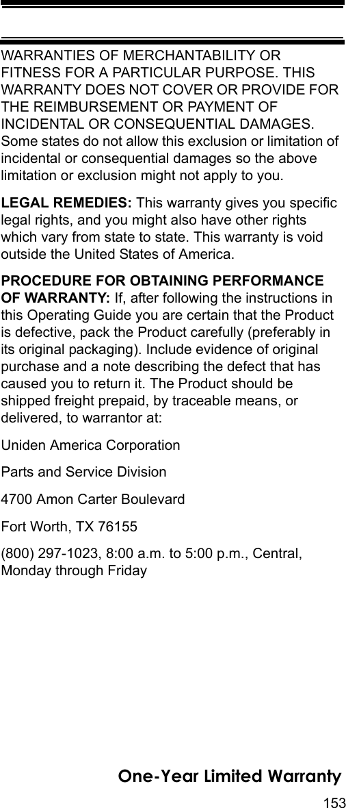 153One-Year Limited WarrantyWARRANTIES OF MERCHANTABILITY OR FITNESS FOR A PARTICULAR PURPOSE. THIS WARRANTY DOES NOT COVER OR PROVIDE FOR THE REIMBURSEMENT OR PAYMENT OF INCIDENTAL OR CONSEQUENTIAL DAMAGES. Some states do not allow this exclusion or limitation of incidental or consequential damages so the above limitation or exclusion might not apply to you. LEGAL REMEDIES: This warranty gives you specific legal rights, and you might also have other rights which vary from state to state. This warranty is void outside the United States of America. PROCEDURE FOR OBTAINING PERFORMANCE OF WARRANTY: If, after following the instructions in this Operating Guide you are certain that the Product is defective, pack the Product carefully (preferably in its original packaging). Include evidence of original purchase and a note describing the defect that has caused you to return it. The Product should be shipped freight prepaid, by traceable means, or delivered, to warrantor at: Uniden America Corporation Parts and Service Division 4700 Amon Carter Boulevard Fort Worth, TX 76155 (800) 297-1023, 8:00 a.m. to 5:00 p.m., Central, Monday through Friday 