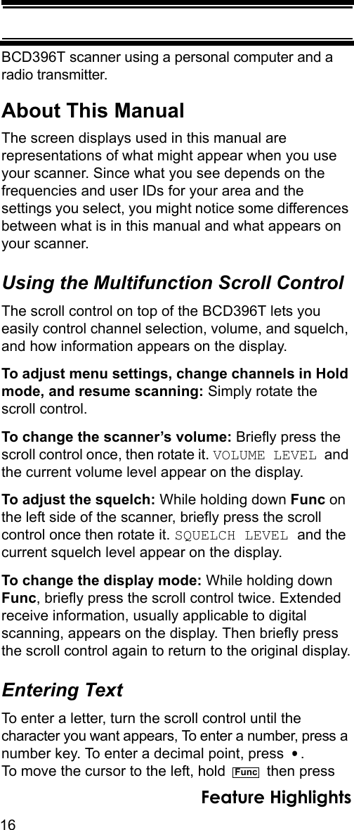 16Feature HighlightsBCD396T scanner using a personal computer and a radio transmitter.About This ManualThe screen displays used in this manual are representations of what might appear when you use your scanner. Since what you see depends on the frequencies and user IDs for your area and the settings you select, you might notice some differences between what is in this manual and what appears on your scanner. Using the Multifunction Scroll ControlThe scroll control on top of the BCD396T lets you easily control channel selection, volume, and squelch, and how information appears on the display.To adjust menu settings, change channels in Hold mode, and resume scanning: Simply rotate the scroll control.To change the scanner’s volume: Briefly press the scroll control once, then rotate it. VOLUME LEVEL and the current volume level appear on the display.To adjust the squelch: While holding down Func on the left side of the scanner, briefly press the scroll control once then rotate it. SQUELCH LEVEL and the current squelch level appear on the display.To change the display mode: While holding down Func, briefly press the scroll control twice. Extended receive information, usually applicable to digital scanning, appears on the display. Then briefly press the scroll control again to return to the original display.Entering TextTo enter a letter, turn the scroll control until the character you want appears, To enter a number, press a number key. To enter a decimal point, press  . To move the cursor to the left, hold   then pressFunc