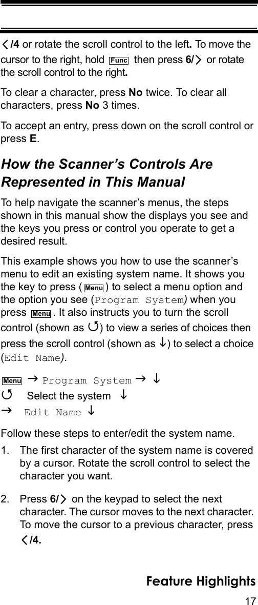 17Feature Highlights/4 or rotate the scroll control to the left. To move the cursor to the right, hold   then press 6/  or rotate the scroll control to the right.To clear a character, press No twice. To clear all characters, press No 3 times.To accept an entry, press down on the scroll control or press E.How the Scanner’s Controls Are Represented in This ManualTo help navigate the scanner’s menus, the steps shown in this manual show the displays you see and the keys you press or control you operate to get a desired result.This example shows you how to use the scanner’s menu to edit an existing system name. It shows you the key to press ( ) to select a menu option and the option you see (Program System) when you press  . It also instructs you to turn the scroll control (shown as ) to view a series of choices then press the scroll control (shown as ) to select a choice (Edit Name).  Program System   Select the system    Edit Name  Follow these steps to enter/edit the system name.1. The first character of the system name is covered by a cursor. Rotate the scroll control to select the character you want.2. Press 6/  on the keypad to select the next character. The cursor moves to the next character. To move the cursor to a previous character, press /4.FuncMenuMenuMenu