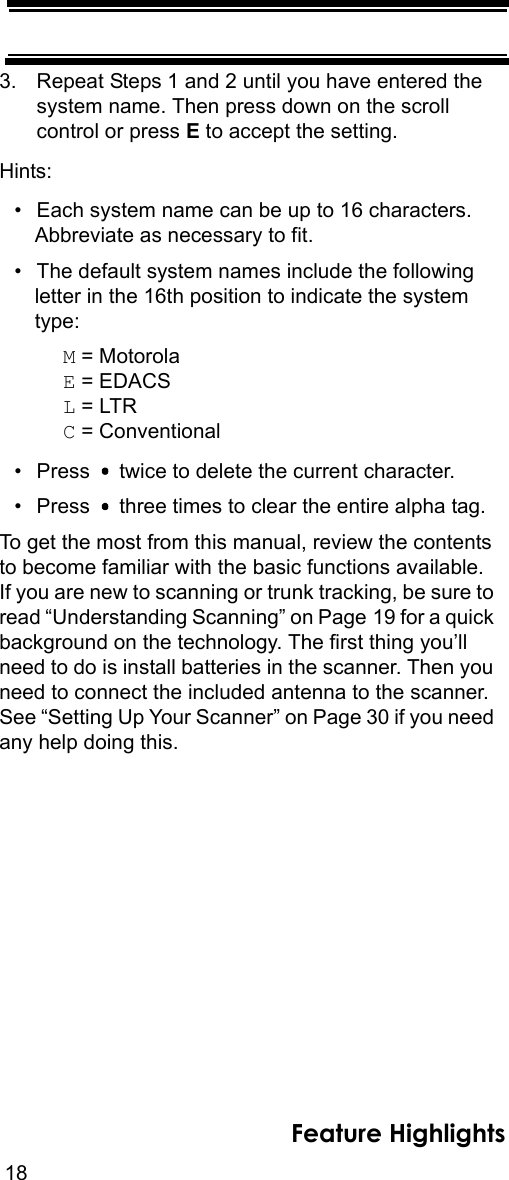 18Feature Highlights3. Repeat Steps 1 and 2 until you have entered thesystem name. Then press down on the scroll control or press E to accept the setting.Hints:• Each system name can be up to 16 characters. Abbreviate as necessary to fit.• The default system names include the following letter in the 16th position to indicate the system type: M = MotorolaE = EDACSL = LTRC = Conventional• Press   twice to delete the current character.• Press   three times to clear the entire alpha tag.To get the most from this manual, review the contents to become familiar with the basic functions available. If you are new to scanning or trunk tracking, be sure to read “Understanding Scanning” on Page 19 for a quick background on the technology. The first thing you’ll need to do is install batteries in the scanner. Then you need to connect the included antenna to the scanner. See “Setting Up Your Scanner” on Page 30 if you need any help doing this.