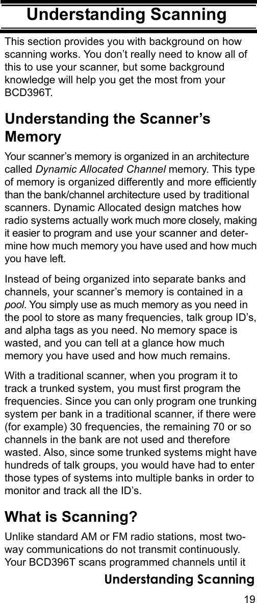 19Understanding ScanningUnderstanding ScanningThis section provides you with background on how scanning works. You don’t really need to know all of this to use your scanner, but some background knowledge will help you get the most from your BCD396T. Understanding the Scanner’s MemoryYour scanner’s memory is organized in an architecture called Dynamic Allocated Channel memory. This type of memory is organized differently and more efficiently than the bank/channel architecture used by traditional scanners. Dynamic Allocated design matches how radio systems actually work much more closely, making it easier to program and use your scanner and deter-mine how much memory you have used and how much you have left.Instead of being organized into separate banks and channels, your scanner’s memory is contained in a pool. You simply use as much memory as you need in the pool to store as many frequencies, talk group ID’s, and alpha tags as you need. No memory space is wasted, and you can tell at a glance how much memory you have used and how much remains.With a traditional scanner, when you program it to track a trunked system, you must first program the frequencies. Since you can only program one trunking system per bank in a traditional scanner, if there were (for example) 30 frequencies, the remaining 70 or so channels in the bank are not used and therefore wasted. Also, since some trunked systems might have hundreds of talk groups, you would have had to enter those types of systems into multiple banks in order to monitor and track all the ID’s.What is Scanning?Unlike standard AM or FM radio stations, most two-way communications do not transmit continuously. Your BCD396T scans programmed channels until it Understanding Scanning