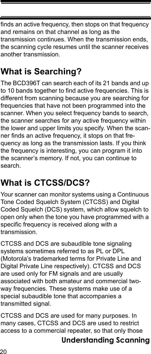 20Understanding Scanningfinds an active frequency, then stops on that frequency and remains on that channel as long as the transmission continues. When the transmission ends, the scanning cycle resumes until the scanner receives another transmission. What is Searching?The BCD396T can search each of its 21 bands and up to 10 bands together to find active frequencies. This is different from scanning because you are searching for frequencies that have not been programmed into the scanner. When you select frequency bands to search, the scanner searches for any active frequency within the lower and upper limits you specify. When the scan-ner finds an active frequency, it stops on that fre-quency as long as the transmission lasts. If you think the frequency is interesting, you can program it into the scanner’s memory. If not, you can continue to search.What is CTCSS/DCS?Your scanner can monitor systems using a Continuous Tone Coded Squelch System (CTCSS) and Digital Coded Squelch (DCS) system, which allow squelch to open only when the tone you have programmed with a specific frequency is received along with a transmission. CTCSS and DCS are subaudible tone signalingsystems sometimes referred to as PL or DPL (Motorola’s trademarked terms for Private Line and Digital Private Line respectively). CTCSS and DCS are used only for FM signals and are usually associated with both amateur and commercial two-way frequencies. These systems make use of a special subaudible tone that accompanies a transmitted signal.CTCSS and DCS are used for many purposes. In many cases, CTCSS and DCS are used to restrict access to a commercial repeater, so that only those 