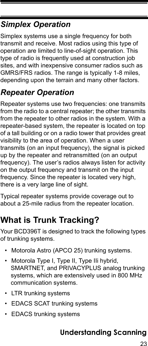 23Understanding ScanningSimplex OperationSimplex systems use a single frequency for both transmit and receive. Most radios using this type of operation are limited to line-of-sight operation. This type of radio is frequently used at construction job sites, and with inexpensive consumer radios such as GMRS/FRS radios. The range is typically 1-8 miles, depending upon the terrain and many other factors. Repeater OperationRepeater systems use two frequencies: one transmits from the radio to a central repeater; the other transmits from the repeater to other radios in the system. With a repeater-based system, the repeater is located on top of a tall building or on a radio tower that provides great visibility to the area of operation. When a user transmits (on an input frequency), the signal is picked up by the repeater and retransmitted (on an output frequency). The user’s radios always listen for activity on the output frequency and transmit on the input frequency. Since the repeater is located very high, there is a very large line of sight. Typical repeater systems provide coverage out to about a 25-mile radius from the repeater location. What is Trunk Tracking?Your BCD396T is designed to track the following types of trunking systems.• Motorola Astro (APCO 25) trunking systems. • Motorola Type I, Type II, Type IIi hybrid, SMARTNET, and PRIVACYPLUS analog trunking systems, which are extensively used in 800 MHz communication systems. • LTR trunking systems• EDACS SCAT trunking systems• EDACS trunking systems