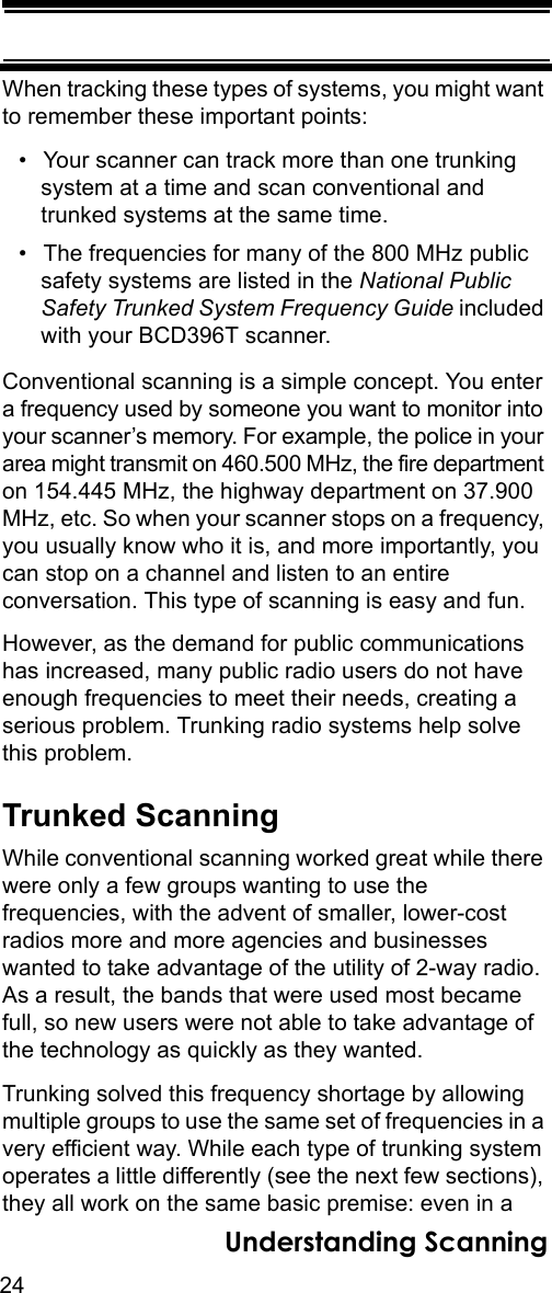 24Understanding ScanningWhen tracking these types of systems, you might want to remember these important points: • Your scanner can track more than one trunking system at a time and scan conventional and trunked systems at the same time. • The frequencies for many of the 800 MHz public safety systems are listed in the National Public Safety Trunked System Frequency Guide included with your BCD396T scanner.Conventional scanning is a simple concept. You enter a frequency used by someone you want to monitor into your scanner’s memory. For example, the police in your area might transmit on 460.500 MHz, the fire department on 154.445 MHz, the highway department on 37.900 MHz, etc. So when your scanner stops on a frequency, you usually know who it is, and more importantly, you can stop on a channel and listen to an entire conversation. This type of scanning is easy and fun. However, as the demand for public communications has increased, many public radio users do not have enough frequencies to meet their needs, creating a serious problem. Trunking radio systems help solve this problem. Trunked ScanningWhile conventional scanning worked great while there were only a few groups wanting to use the frequencies, with the advent of smaller, lower-cost radios more and more agencies and businesses wanted to take advantage of the utility of 2-way radio. As a result, the bands that were used most became full, so new users were not able to take advantage of the technology as quickly as they wanted. Trunking solved this frequency shortage by allowing multiple groups to use the same set of frequencies in a very efficient way. While each type of trunking system operates a little differently (see the next few sections), they all work on the same basic premise: even in a 