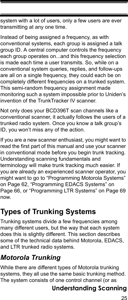 25Understanding Scanningsystem with a lot of users, only a few users are ever transmitting at any one time. Instead of being assigned a frequency, as with conventional systems, each group is assigned a talk group ID. A central computer controls the frequency each group operates on...and this frequency selection is made each time a user transmits. So, while on a conventional system queries, replies, and follow-ups are all on a single frequency, they could each be on completely different frequencies on a trunked system. This semi-random frequency assignment made monitoring such a system impossible prior to Uniden’s invention of the TrunkTracker IV scanner. Not only does your BCD396T scan channels like a conventional scanner, it actually follows the users of a trunked radio system. Once you know a talk group’s ID, you won’t miss any of the action. If you are a new scanner enthusiast, you might want to read the first part of this manual and use your scanner in conventional mode before you begin trunk tracking. Understanding scanning fundamentals and terminology will make trunk tracking much easier. If you are already an experienced scanner operator, you might want to go to “Programming Motorola Systems” on Page 62, “Programming EDACS Systems” on Page 66, or “Programming LTR Systems” on Page 69 now.Types of Trunking SystemsTrunking systems divide a few frequencies among many different users, but the way that each system does this is slightly different. This section describes some of the technical data behind Motorola, EDACS, and LTR trunked radio systems.Motorola TrunkingWhile there are different types of Motorola trunking systems, they all use the same basic trunking method. The system consists of one control channel (or as 