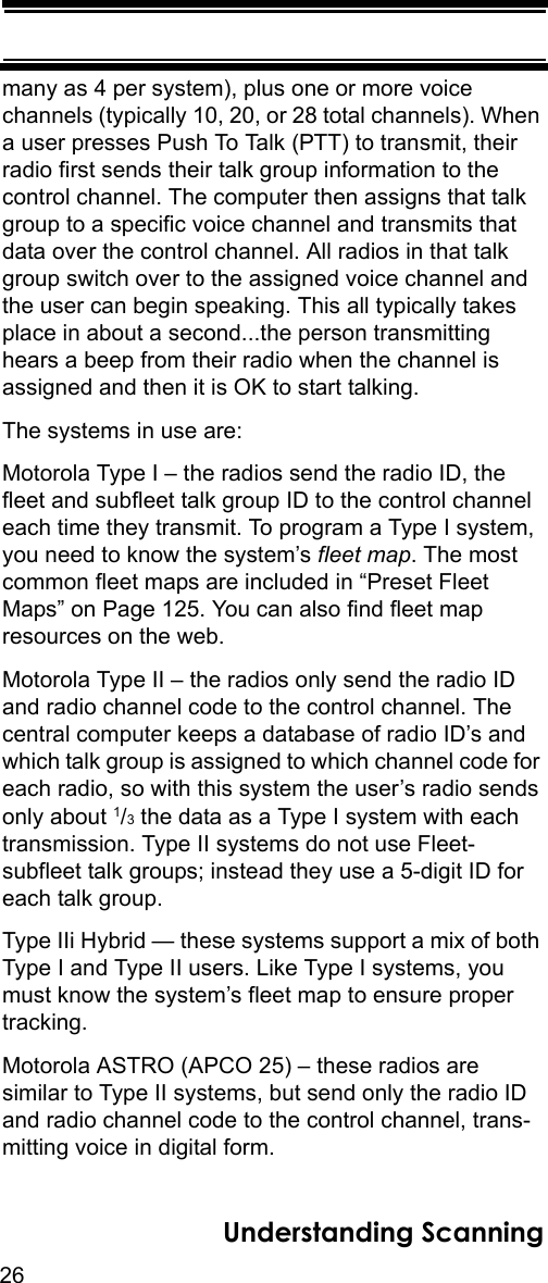 26Understanding Scanningmany as 4 per system), plus one or more voice channels (typically 10, 20, or 28 total channels). When a user presses Push To Talk (PTT) to transmit, their radio first sends their talk group information to the control channel. The computer then assigns that talk group to a specific voice channel and transmits that data over the control channel. All radios in that talk group switch over to the assigned voice channel and the user can begin speaking. This all typically takes place in about a second...the person transmitting hears a beep from their radio when the channel is assigned and then it is OK to start talking. The systems in use are: Motorola Type I – the radios send the radio ID, the fleet and subfleet talk group ID to the control channel each time they transmit. To program a Type I system, you need to know the system’s fleet map. The most common fleet maps are included in “Preset Fleet Maps” on Page 125. You can also find fleet map resources on the web. Motorola Type II – the radios only send the radio ID and radio channel code to the control channel. The central computer keeps a database of radio ID’s and which talk group is assigned to which channel code for each radio, so with this system the user’s radio sends only about 1/3 the data as a Type I system with each transmission. Type II systems do not use Fleet-subfleet talk groups; instead they use a 5-digit ID for each talk group. Type IIi Hybrid — these systems support a mix of both Type I and Type II users. Like Type I systems, you must know the system’s fleet map to ensure proper tracking.Motorola ASTRO (APCO 25) – these radios are similar to Type II systems, but send only the radio ID and radio channel code to the control channel, trans-mitting voice in digital form. 