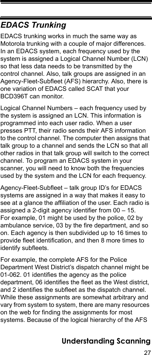 27Understanding ScanningEDACS TrunkingEDACS trunking works in much the same way as Motorola trunking with a couple of major differences.In an EDACS system, each frequency used by the system is assigned a Logical Channel Number (LCN) so that less data needs to be transmitted by the control channel. Also, talk groups are assigned in an Agency-Fleet-Subfleet (AFS) hierarchy. Also, there is one variation of EDACS called SCAT that your BCD396T can monitor. Logical Channel Numbers – each frequency used by the system is assigned an LCN. This information is programmed into each user radio. When a user presses PTT, their radio sends their AFS information to the control channel. The computer then assigns that talk group to a channel and sends the LCN so that all other radios in that talk group will switch to the correct channel. To program an EDACS system in your scanner, you will need to know both the frequencies used by the system and the LCN for each frequency. Agency-Fleet-Subfleet – talk group ID’s for EDACS systems are assigned in a way that makes it easy to see at a glance the affiliation of the user. Each radio is assigned a 2-digit agency identifier from 00 – 15. For example, 01 might be used by the police, 02 by ambulance service, 03 by the fire department, and so on. Each agency is then subdivided up to 16 times to provide fleet identification, and then 8 more times to identify subfleets. For example, the complete AFS for the Police Department West District’s dispatch channel might be 01-062. 01 identifies the agency as the police department, 06 identifies the fleet as the West district, and 2 identifies the subfleet as the dispatch channel. While these assignments are somewhat arbitrary and vary from system to system, there are many resources on the web for finding the assignments for most systems. Because of the logical hierarchy of the AFS 