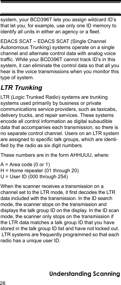 28Understanding Scanningsystem, your BCD396T lets you assign wildcard ID’s that let you, for example, use only one ID memory to identify all units in either an agency or a fleet.EDACS SCAT – EDACS SCAT (Single Channel Autonomous Trunking) systems operate on a single channel and alternate control data with analog voice traffic. While your BCD396T cannot track ID’s in this system, it can eliminate the control data so that all you hear is the voice transmissions when you monitor this type of system. LTR TrunkingLTR (Logic Trunked Radio) systems are trunking systems used primarily by business or private communications service providers, such as taxicabs, delivery trucks, and repair services. These systems encode all control information as digital subaudible data that accompanies each transmission, so there is no separate control channel. Users on an LTR system are assigned to specific talk groups, which are identi-fied by the radio as six digit numbers. These numbers are in the form AHHUUU, where: A = Area code (0 or 1) H = Home repeater (01 through 20) U = User ID (000 through 254) When the scanner receives a transmission on a channel set to the LTR mode, it first decodes the LTR data included with the transmission. In the ID search mode, the scanner stops on the transmission and displays the talk group ID on the display. In the ID scan mode, the scanner only stops on the transmission if the LTR data matches a talk group ID that you have stored in the talk group ID list and have not locked out.  LTR systems are frequently programmed so that each radio has a unique user ID.