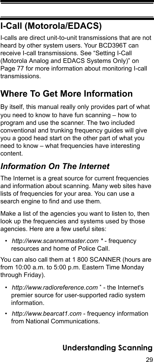 29Understanding ScanningI-Call (Motorola/EDACS)I-calls are direct unit-to-unit transmissions that are not heard by other system users. Your BCD396T can receive I-call transmissions. See “Setting I-Call (Motorola Analog and EDACS Systems Only)” on Page 77 for more information about monitoring I-call transmissions.Where To Get More InformationBy itself, this manual really only provides part of what you need to know to have fun scanning – how to program and use the scanner. The two included conventional and trunking frequency guides will give you a good head start on the other part of what you need to know – what frequencies have interesting content. Information On The InternetThe Internet is a great source for current frequencies and information about scanning. Many web sites have lists of frequencies for your area. You can use a search engine to find and use them. Make a list of the agencies you want to listen to, then look up the frequencies and systems used by those agencies. Here are a few useful sites:•http://www.scannermaster.com * - frequency resources and home of Police Call.You can also call them at 1 800 SCANNER (hours are from 10:00 a.m. to 5:00 p.m. Eastern Time Monday through Friday).•http://www.radioreference.com * - the Internet&apos;s premier source for user-supported radio systeminformation.•http://www.bearcat1.com - frequency information from National Communications.