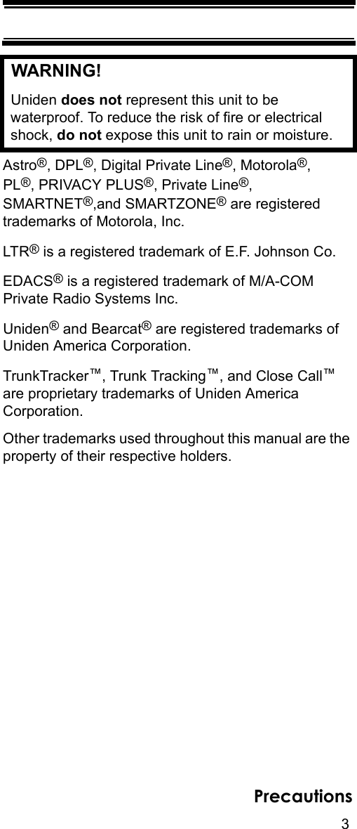 3PrecautionsWARNING! Uniden does not represent this unit to be waterproof. To reduce the risk of fire or electrical shock, do not expose this unit to rain or moisture. Astro®, DPL®, Digital Private Line®, Motorola®, PL®, PRIVACY PLUS®, Private Line®, SMARTNET®,and SMARTZONE® are registered trademarks of Motorola, Inc.LTR® is a registered trademark of E.F. Johnson Co.EDACS® is a registered trademark of M/A-COM Private Radio Systems Inc.Uniden® and Bearcat® are registered trademarks of Uniden America Corporation.TrunkTracker™, Trunk Tracking™, and Close Call™ are proprietary trademarks of Uniden America Corporation.Other trademarks used throughout this manual are the property of their respective holders.