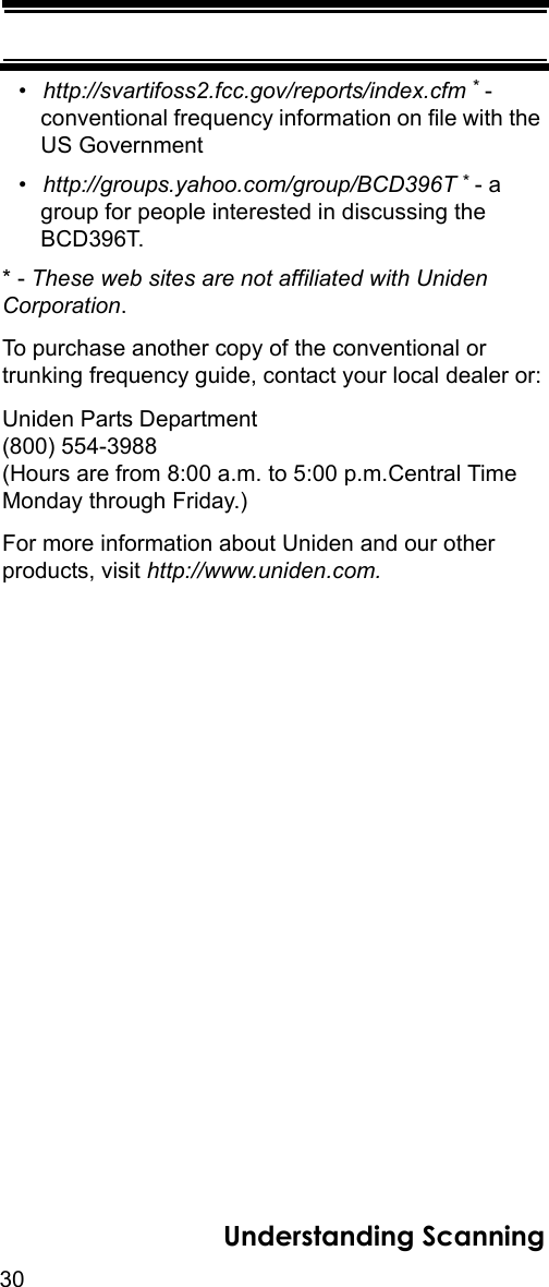 30Understanding Scanning•http://svartifoss2.fcc.gov/reports/index.cfm * - conventional frequency information on file with the US Government•http://groups.yahoo.com/group/BCD396T * - a group for people interested in discussing the BCD396T.* - These web sites are not affiliated with Uniden Corporation.To purchase another copy of the conventional or trunking frequency guide, contact your local dealer or:Uniden Parts Department(800) 554-3988 (Hours are from 8:00 a.m. to 5:00 p.m.Central Time Monday through Friday.)For more information about Uniden and our other products, visit http://www.uniden.com.