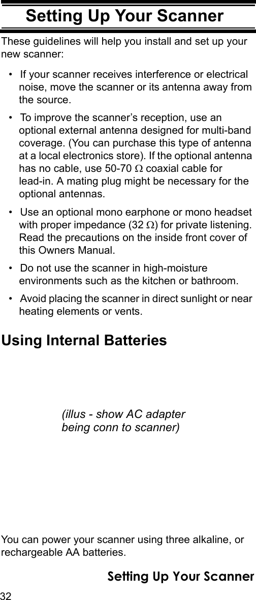 32Setting Up Your ScannerSetting Up Your ScannerThese guidelines will help you install and set up your new scanner: • If your scanner receives interference or electrical noise, move the scanner or its antenna away from the source.• To improve the scanner’s reception, use an optional external antenna designed for multi-band coverage. (You can purchase this type of antenna at a local electronics store). If the optional antenna has no cable, use 50-70 Ω coaxial cable for lead-in. A mating plug might be necessary for the optional antennas. • Use an optional mono earphone or mono headset with proper impedance (32 Ω) for private listening. Read the precautions on the inside front cover of this Owners Manual. • Do not use the scanner in high-moisture environments such as the kitchen or bathroom. • Avoid placing the scanner in direct sunlight or near heating elements or vents. Using Internal BatteriesYou can power your scanner using three alkaline, or rechargeable AA batteries.(illus - show AC adapterbeing conn to scanner)Setting Up Your Scanner