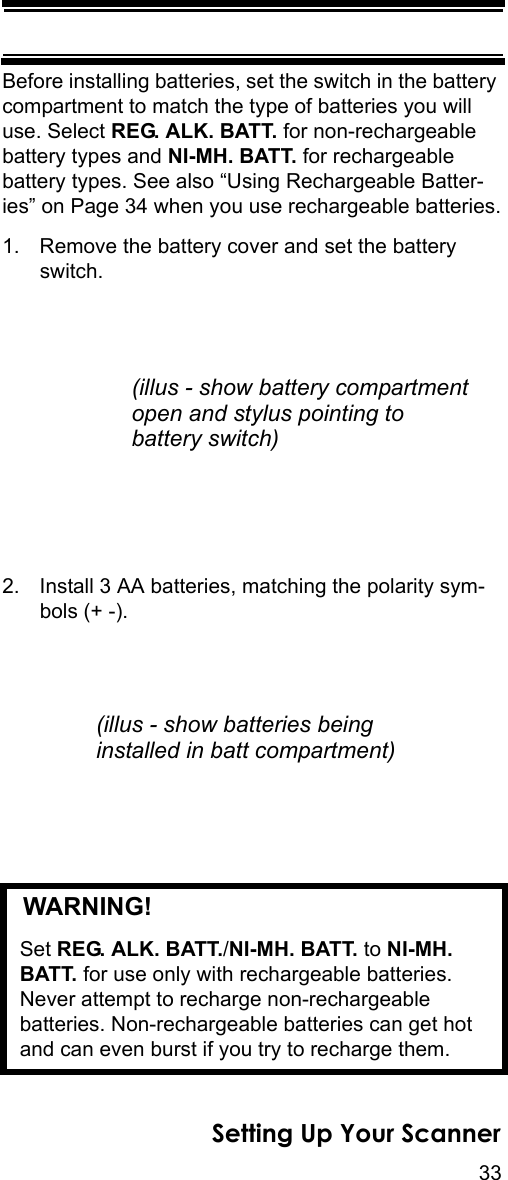 33Setting Up Your ScannerBefore installing batteries, set the switch in the battery compartment to match the type of batteries you will use. Select REG. ALK. BATT. for non-rechargeable battery types and NI-MH. BATT. for rechargeable battery types. See also “Using Rechargeable Batter-ies” on Page 34 when you use rechargeable batteries.1. Remove the battery cover and set the battery switch.2. Install 3 AA batteries, matching the polarity sym-bols (+ -).   WARNING! Set REG. ALK. BATT./NI-MH. BATT. to NI-MH. BATT. for use only with rechargeable batteries. Never attempt to recharge non-rechargeable batteries. Non-rechargeable batteries can get hot and can even burst if you try to recharge them.(illus - show battery compartmentopen and stylus pointing tobattery switch)(illus - show batteries beinginstalled in batt compartment)