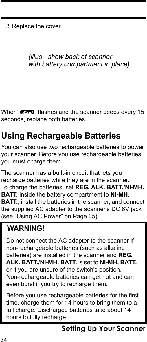 34Setting Up Your Scanner3. Replace the cover.When   flashes and the scanner beeps every 15 seconds, replace both batteries.Using Rechargeable BatteriesYou can also use two rechargeable batteries to power your scanner. Before you use rechargeable batteries, you must charge them.The scanner has a built-in circuit that lets you recharge batteries while they are in the scanner. To charge the batteries, set REG. ALK. BATT./NI-MH. BATT. inside the battery compartment to NI-MH. BATT., install the batteries in the scanner, and connect the supplied AC adapter to the scanner&apos;s DC 6V jack (see “Using AC Power” on Page 35).   WARNING! Do not connect the AC adapter to the scanner if non-rechargeable batteries (such as alkaline batteries) are installed in the scanner and REG. ALK. BATT./NI-MH. BATT. is set to NI-MH. BATT. , or if you are unsure of the switch&apos;s position. Non-rechargeable batteries can get hot and can even burst if you try to recharge them.Before you use rechargeable batteries for the first time, charge them for 14 hours to bring them to a full charge. Discharged batteries take about 14 hours to fully recharge.(illus - show back of scannerwith battery compartment in place)