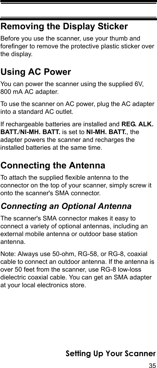35Setting Up Your ScannerRemoving the Display StickerBefore you use the scanner, use your thumb and forefinger to remove the protective plastic sticker over the display.Using AC PowerYou can power the scanner using the supplied 6V, 800 mA AC adapter.To use the scanner on AC power, plug the AC adapter into a standard AC outlet.If rechargeable batteries are installed and REG. ALK. BATT./NI-MH. BATT. is set to NI-MH. BATT., the adapter powers the scanner and recharges the installed batteries at the same time.Connecting the AntennaTo attach the supplied flexible antenna to the connector on the top of your scanner, simply screw it onto the scanner&apos;s SMA connector.Connecting an Optional AntennaThe scanner&apos;s SMA connector makes it easy to connect a variety of optional antennas, including an external mobile antenna or outdoor base station antenna.Note: Always use 50-ohm, RG-58, or RG-8, coaxial cable to connect an outdoor antenna. If the antenna is over 50 feet from the scanner, use RG-8 low-loss dielectric coaxial cable. You can get an SMA adapter at your local electronics store.