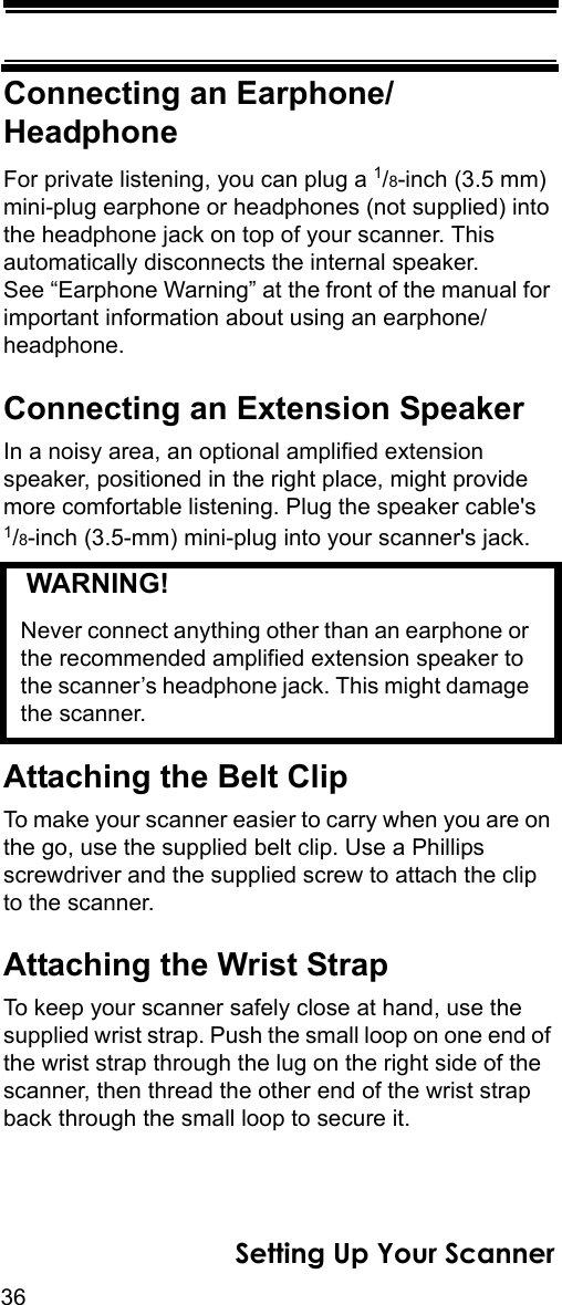 36Setting Up Your ScannerConnecting an Earphone/HeadphoneFor private listening, you can plug a 1/8-inch (3.5 mm) mini-plug earphone or headphones (not supplied) into the headphone jack on top of your scanner. This automatically disconnects the internal speaker. See “Earphone Warning” at the front of the manual for important information about using an earphone/headphone.Connecting an Extension SpeakerIn a noisy area, an optional amplified extension speaker, positioned in the right place, might provide more comfortable listening. Plug the speaker cable&apos;s1/8-inch (3.5-mm) mini-plug into your scanner&apos;s jack.   WARNING! Never connect anything other than an earphone or the recommended amplified extension speaker to the scanner’s headphone jack. This might damage the scanner.Attaching the Belt ClipTo make your scanner easier to carry when you are on the go, use the supplied belt clip. Use a Phillips screwdriver and the supplied screw to attach the clip to the scanner.Attaching the Wrist StrapTo keep your scanner safely close at hand, use the supplied wrist strap. Push the small loop on one end of the wrist strap through the lug on the right side of the scanner, then thread the other end of the wrist strap back through the small loop to secure it.