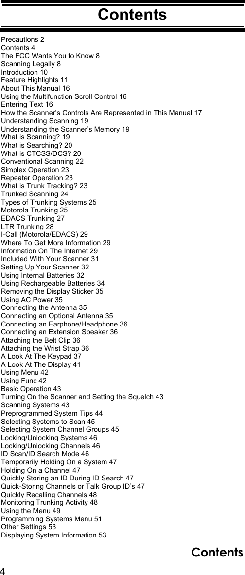 4ContentsContentsPrecautions 2Contents 4The FCC Wants You to Know 8Scanning Legally 8Introduction 10Feature Highlights 11About This Manual 16Using the Multifunction Scroll Control 16Entering Text 16How the Scanner’s Controls Are Represented in This Manual 17Understanding Scanning 19Understanding the Scanner’s Memory 19What is Scanning? 19What is Searching? 20What is CTCSS/DCS? 20Conventional Scanning 22Simplex Operation 23Repeater Operation 23What is Trunk Tracking? 23Trunked Scanning 24Types of Trunking Systems 25Motorola Trunking 25EDACS Trunking 27LTR Trunking 28I-Call (Motorola/EDACS) 29Where To Get More Information 29Information On The Internet 29Included With Your Scanner 31Setting Up Your Scanner 32Using Internal Batteries 32Using Rechargeable Batteries 34Removing the Display Sticker 35Using AC Power 35Connecting the Antenna 35Connecting an Optional Antenna 35Connecting an Earphone/Headphone 36Connecting an Extension Speaker 36Attaching the Belt Clip 36Attaching the Wrist Strap 36A Look At The Keypad 37A Look At The Display 41Using Menu 42Using Func 42Basic Operation 43Turning On the Scanner and Setting the Squelch 43Scanning Systems 43Preprogrammed System Tips 44Selecting Systems to Scan 45Selecting System Channel Groups 45Locking/Unlocking Systems 46Locking/Unlocking Channels 46ID Scan/ID Search Mode 46Temporarily Holding On a System 47Holding On a Channel 47Quickly Storing an ID During ID Search 47Quick-Storing Channels or Talk Group ID’s 47Quickly Recalling Channels 48Monitoring Trunking Activity 48Using the Menu 49Programming Systems Menu 51Other Settings 53Displaying System Information 53Contents
