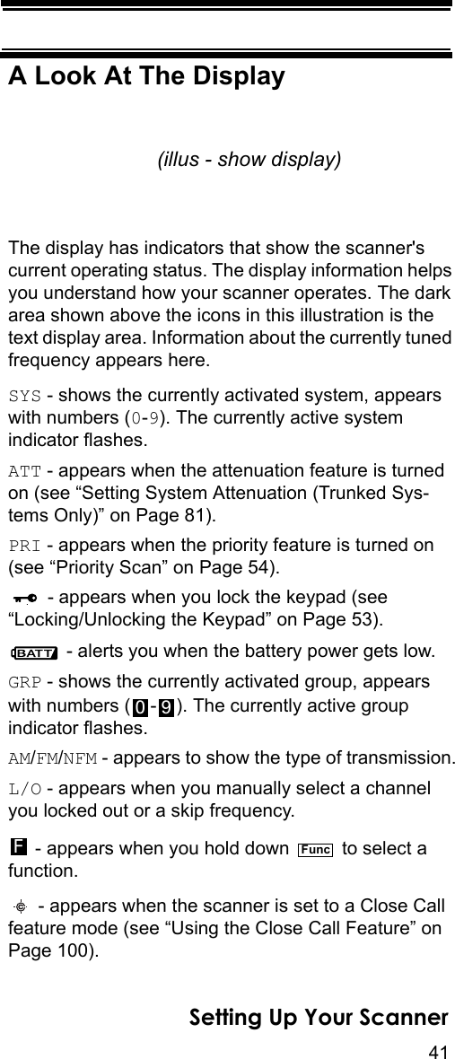 41Setting Up Your ScannerA Look At The DisplayThe display has indicators that show the scanner&apos;s current operating status. The display information helps you understand how your scanner operates. The dark area shown above the icons in this illustration is the text display area. Information about the currently tuned frequency appears here.SYS - shows the currently activated system, appears with numbers (0-9). The currently active system indicator flashes.ATT - appears when the attenuation feature is turned on (see “Setting System Attenuation (Trunked Sys-tems Only)” on Page 81).PRI - appears when the priority feature is turned on (see “Priority Scan” on Page 54). - appears when you lock the keypad (see“Locking/Unlocking the Keypad” on Page 53). - alerts you when the battery power gets low.GRP - shows the currently activated group, appears with numbers ( - ). The currently active group indicator flashes.AM/FM/NFM - appears to show the type of transmission.L/O - appears when you manually select a channel you locked out or a skip frequency. - appears when you hold down   to select a function. - appears when the scanner is set to a Close Call feature mode (see “Using the Close Call Feature” on Page 100).(illus - show display)0 9FFunc