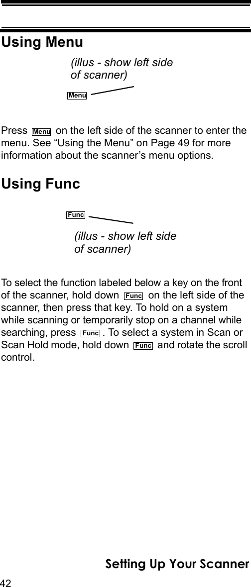 42Setting Up Your ScannerUsing MenuPress   on the left side of the scanner to enter the menu. See “Using the Menu” on Page 49 for more information about the scanner’s menu options.Using FuncTo select the function labeled below a key on the front of the scanner, hold down   on the left side of the scanner, then press that key. To hold on a system while scanning or temporarily stop on a channel while searching, press  . To select a system in Scan or Scan Hold mode, hold down   and rotate the scroll control.Menu(illus - show left sideof scanner)MenuFunc(illus - show left sideof scanner)FuncFuncFunc