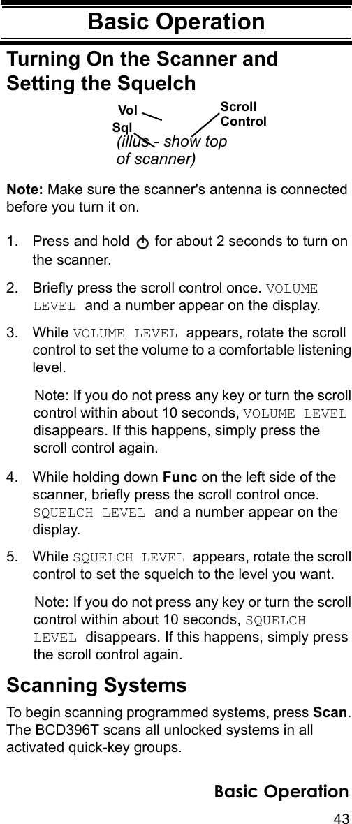 43Basic OperationBasic OperationTurning On the Scanner and Setting the SquelchNote: Make sure the scanner&apos;s antenna is connected before you turn it on.1. Press and hold   for about 2 seconds to turn on the scanner.2. Briefly press the scroll control once. VOLUME LEVEL and a number appear on the display.3. While VOLUME LEVEL appears, rotate the scroll control to set the volume to a comfortable listening level.Note: If you do not press any key or turn the scroll control within about 10 seconds, VOLUME LEVEL disappears. If this happens, simply press the scroll control again.4. While holding down Func on the left side of the scanner, briefly press the scroll control once. SQUELCH LEVEL and a number appear on the display.5. While SQUELCH LEVEL appears, rotate the scroll control to set the squelch to the level you want.Note: If you do not press any key or turn the scroll control within about 10 seconds, SQUELCH LEVEL disappears. If this happens, simply press the scroll control again.Scanning SystemsTo begin scanning programmed systems, press Scan. The BCD396T scans all unlocked systems in all activated quick-key groups.SqlVol ScrollControl(illus - show topof scanner)Basic Operation