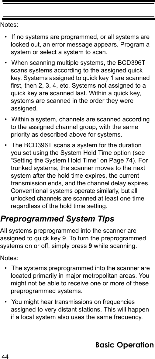 44Basic OperationNotes: • If no systems are programmed, or all systems are locked out, an error message appears. Program a system or select a system to scan.• When scanning multiple systems, the BCD396T scans systems according to the assigned quick key. Systems assigned to quick key 1 are scanned first, then 2, 3, 4, etc. Systems not assigned to a quick key are scanned last. Within a quick key, systems are scanned in the order they were assigned.• Within a system, channels are scanned according to the assigned channel group, with the same priority as described above for systems.• The BCD396T scans a system for the duration you set using the System Hold Time option (see “Setting the System Hold Time” on Page 74). For trunked systems, the scanner moves to the next system after the hold time expires, the current transmission ends, and the channel delay expires. Conventional systems operate similarly, but all unlocked channels are scanned at least one time regardless of the hold time setting.Preprogrammed System TipsAll systems preprogrammed into the scanner are assigned to quick key 9. To turn the preprogrammed systems on or off, simply press 9 while scanning.Notes: • The systems preprogrammed into the scanner are located primarily in major metropolitan areas. You might not be able to receive one or more of these preprogrammed systems.• You might hear transmissions on frequencies assigned to very distant stations. This will happen if a local system also uses the same frequency. 