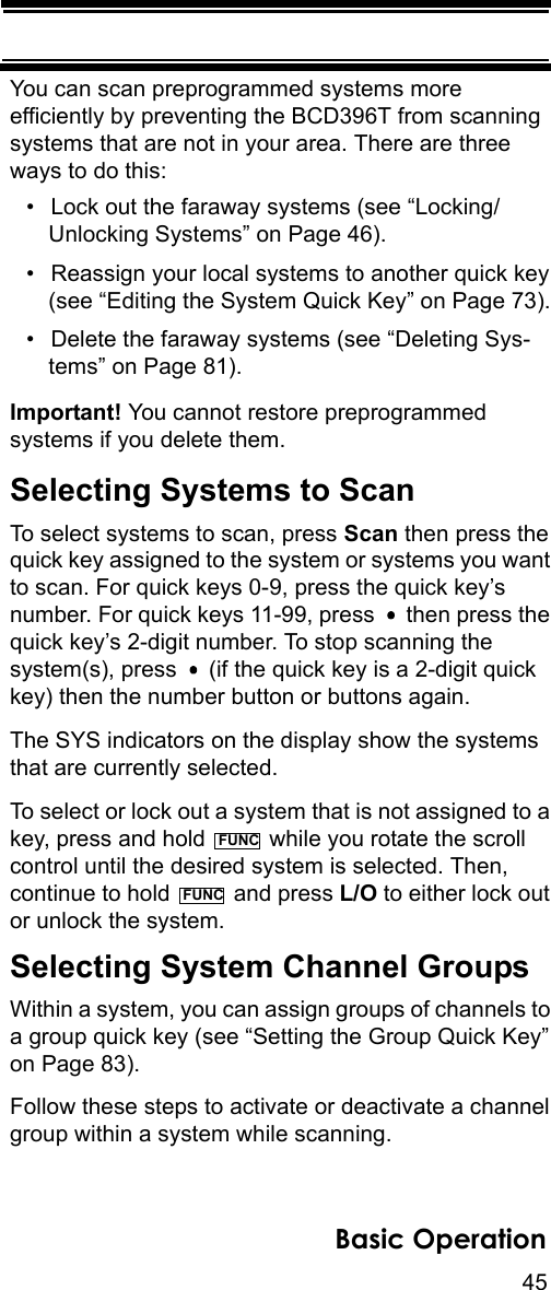 45Basic OperationYou can scan preprogrammed systems more efficiently by preventing the BCD396T from scanning systems that are not in your area. There are three ways to do this:• Lock out the faraway systems (see “Locking/Unlocking Systems” on Page 46).• Reassign your local systems to another quick key (see “Editing the System Quick Key” on Page 73).• Delete the faraway systems (see “Deleting Sys-tems” on Page 81).Important! You cannot restore preprogrammed systems if you delete them.Selecting Systems to ScanTo select systems to scan, press Scan then press the quick key assigned to the system or systems you want to scan. For quick keys 0-9, press the quick key’s number. For quick keys 11-99, press   then press the quick key’s 2-digit number. To stop scanning the system(s), press   (if the quick key is a 2-digit quick key) then the number button or buttons again.The SYS indicators on the display show the systems that are currently selected.To select or lock out a system that is not assigned to a key, press and hold   while you rotate the scroll control until the desired system is selected. Then, continue to hold   and press L/O to either lock out or unlock the system.Selecting System Channel GroupsWithin a system, you can assign groups of channels to a group quick key (see “Setting the Group Quick Key” on Page 83). Follow these steps to activate or deactivate a channel group within a system while scanning.FUNCFUNC