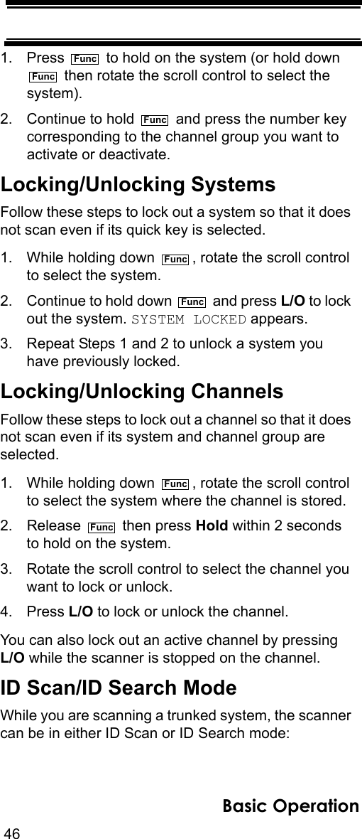 46Basic Operation1. Press   to hold on the system (or hold down   then rotate the scroll control to select the system). 2. Continue to hold   and press the number key corresponding to the channel group you want to activate or deactivate.Locking/Unlocking SystemsFollow these steps to lock out a system so that it does not scan even if its quick key is selected.1. While holding down  , rotate the scroll control to select the system.2. Continue to hold down   and press L/O to lock out the system. SYSTEM LOCKED appears.3. Repeat Steps 1 and 2 to unlock a system you have previously locked.Locking/Unlocking ChannelsFollow these steps to lock out a channel so that it does not scan even if its system and channel group are selected.1. While holding down  , rotate the scroll control to select the system where the channel is stored.2. Release   then press Hold within 2 seconds to hold on the system.3. Rotate the scroll control to select the channel you want to lock or unlock.4. Press L/O to lock or unlock the channel.You can also lock out an active channel by pressing L/O while the scanner is stopped on the channel.ID Scan/ID Search ModeWhile you are scanning a trunked system, the scanner can be in either ID Scan or ID Search mode:FuncFuncFuncFuncFuncFuncFunc