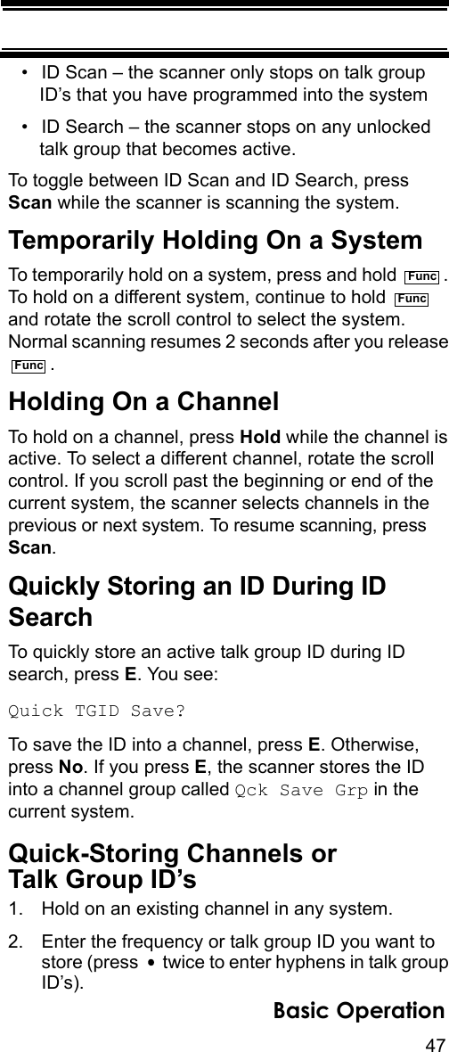 47Basic Operation• ID Scan – the scanner only stops on talk group ID’s that you have programmed into the system• ID Search – the scanner stops on any unlocked talk group that becomes active.To toggle between ID Scan and ID Search, press Scan while the scanner is scanning the system.Temporarily Holding On a SystemTo temporarily hold on a system, press and hold  . To hold on a different system, continue to hold   and rotate the scroll control to select the system. Normal scanning resumes 2 seconds after you release .Holding On a ChannelTo hold on a channel, press Hold while the channel is active. To select a different channel, rotate the scroll control. If you scroll past the beginning or end of the current system, the scanner selects channels in the previous or next system. To resume scanning, press Scan.Quickly Storing an ID During ID SearchTo quickly store an active talk group ID during ID search, press E. You see:Quick TGID Save?To save the ID into a channel, press E. Otherwise, press No. If you press E, the scanner stores the ID into a channel group called Qck Save Grp in the current system.Quick-Storing Channels orTalk Group ID’s1. Hold on an existing channel in any system.2. Enter the frequency or talk group ID you want to store (press   twice to enter hyphens in talk group ID’s). FuncFuncFunc