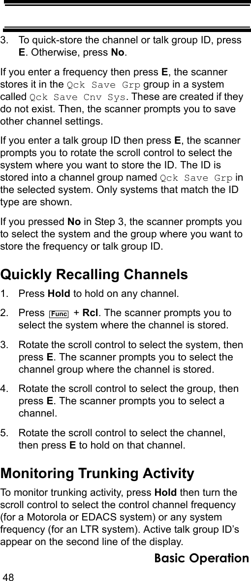 48Basic Operation3. To quick-store the channel or talk group ID, press E. Otherwise, press No.If you enter a frequency then press E, the scanner stores it in the Qck Save Grp group in a system called Qck Save Cnv Sys. These are created if they do not exist. Then, the scanner prompts you to save other channel settings.If you enter a talk group ID then press E, the scanner prompts you to rotate the scroll control to select the system where you want to store the ID. The ID is stored into a channel group named Qck Save Grp in the selected system. Only systems that match the ID type are shown.If you pressed No in Step 3, the scanner prompts you to select the system and the group where you want to store the frequency or talk group ID.Quickly Recalling Channels1. Press Hold to hold on any channel.2. Press  + Rcl. The scanner prompts you to select the system where the channel is stored.3. Rotate the scroll control to select the system, then press E. The scanner prompts you to select the channel group where the channel is stored.4. Rotate the scroll control to select the group, then press E. The scanner prompts you to select a channel.5. Rotate the scroll control to select the channel, then press E to hold on that channel.Monitoring Trunking ActivityTo monitor trunking activity, press Hold then turn the scroll control to select the control channel frequency (for a Motorola or EDACS system) or any system frequency (for an LTR system). Active talk group ID’s appear on the second line of the display.Func