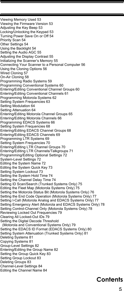 5ContentsViewing Memory Used 53Viewing the Firmware Version 53Adjusting the Key Beep 53Locking/Unlocking the Keypad 53Turning Power Save On or Off 54Priority Scan 54Other Settings 54Using the Backlight 54Setting the Audio AGC 55Adjusting the Display Contrast 55Initializing the Scanner’s Memory 55Connecting Your Scanner to a Personal Computer 56Using the Cloning Options 56Wired Cloning 57On-Air Cloning 58Programming Radio Systems 59Programming Conventional Systems 60Entering/Editing Conventional Channel Groups 60Entering/Editing Conventional Channels 61Programming Motorola Systems 62Setting System Frequencies 63Setting Modulation 64Setting Attenuation 64Entering/Editing Motorola Channel Groups 65Entering/Editing Motorola Channels 66Programming EDACS Systems 66Setting System Frequencies 68Entering/Editing EDACS Channel Groups 68Entering/Editing EDACS Channels 69Programming LTR Systems 69Setting System Frequencies 70Entering/Editing LTR Channel Groups 70Entering/Editing LTR Channels/Talkgroups 71Programming/Editing Optional Settings 72System-Level Settings 72Editing the System Name 72Editing the System Quick Key 73Setting System Lockout 73Setting the System Hold Time 74Setting the Channel Delay Time 74Setting ID Scan/Search (Trunked Systems Only) 75Editing the Fleet Map (Motorola Systems Only) 75Setting the Motorola Status Bit (Motorola Systems Only) 76Setting the End Code Operation (Motorola Systems Only) 77Setting I-Call (Motorola Analog and EDACS Systems Only) 77Setting Emergency Alert (Motorola and EDACS Systems Only) 78Setting Control-Channel Only (Motorola Systems Only) 78Reviewing Locked Out Frequencies 79Clearing All Locked-Out IDs 79Setting the Digital Decode Threshold   (Motorola and Conventional Systems Only) 79Setting the EDACS ID Format (EDACS Systems Only) 80Setting System Attenuation (Trunked Systems Only) 81Deleting Systems 81Copying Systems 81Group-Level Settings 82Entering/Editing the Group Name 82Setting the Group Quick Key 83Setting Group Lockout 83Deleting Groups 83Channel-Level Settings 84Editing the Channel Name 84