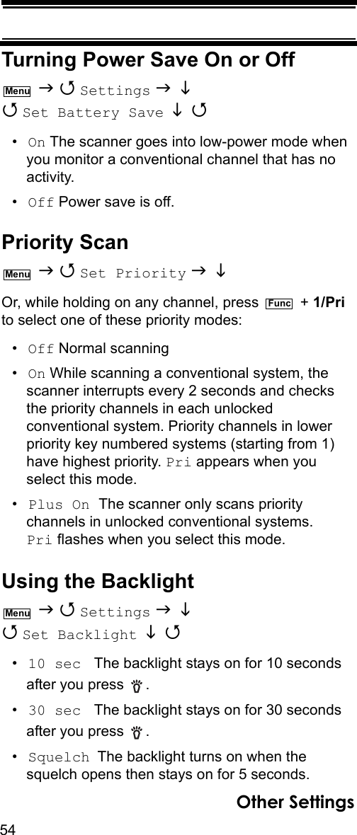 54Other SettingsTurning Power Save On or Off   Settings    Set Battery Save   •On The scanner goes into low-power mode when you monitor a conventional channel that has no activity.•Off Power save is off.Priority Scan   Set Priority    Or, while holding on any channel, press   + 1/Pri to select one of these priority modes:•Off Normal scanning•On While scanning a conventional system, the scanner interrupts every 2 seconds and checks the priority channels in each unlocked conventional system. Priority channels in lower priority key numbered systems (starting from 1) have highest priority. Pri appears when you select this mode.•Plus On The scanner only scans priority channels in unlocked conventional systems. Pri flashes when you select this mode.Other SettingsUsing the Backlight   Settings    Set Backlight   •10 sec  The backlight stays on for 10 seconds after you press  . •30 sec  The backlight stays on for 30 seconds after you press  . •Squelch The backlight turns on when the squelch opens then stays on for 5 seconds.MenuMenuFuncMenu