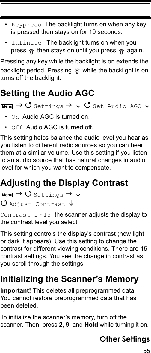 55Other Settings•Keypress  The backlight turns on when any key is pressed then stays on for 10 seconds.•Infinite  The backlight turns on when you press   then stays on until you press   again.Pressing any key while the backlight is on extends the backlight period. Pressing   while the backlight is on turns off the backlight.Setting the Audio AGC   Settings    Set Audio AGC   •On  Audio AGC is turned on.•Off  Audio AGC is turned off.This setting helps balance the audio level you hear as you listen to different radio sources so you can hear them at a similar volume. Use this setting if you listen to an audio source that has natural changes in audio level for which you want to compensate.Adjusting the Display Contrast   Settings    Adjust Contrast   Contrast 1 - 15 the scanner adjusts the display to the contrast level you select.This setting controls the display’s contrast (how light or dark it appears). Use this setting to change the contrast for different viewing conditions. There are 15 contrast settings. You see the change in contrast as you scroll through the settings.Initializing the Scanner’s MemoryImportant! This deletes all preprogrammed data. You cannot restore preprogrammed data that has been deleted.To initialize the scanner’s memory, turn off the scanner. Then, press 2, 9, and Hold while turning it on.MenuMenu