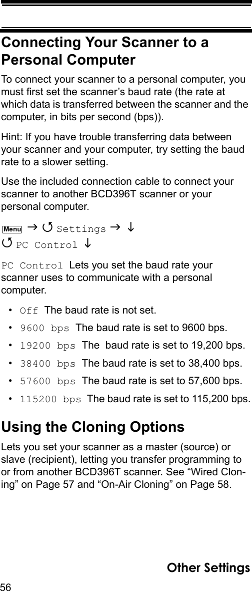 56Other SettingsConnecting Your Scanner to a Personal ComputerTo connect your scanner to a personal computer, you must first set the scanner’s baud rate (the rate at which data is transferred between the scanner and the computer, in bits per second (bps)). Hint: If you have trouble transferring data between your scanner and your computer, try setting the baud rate to a slower setting.Use the included connection cable to connect your scanner to another BCD396T scanner or your personal computer.    Settings    PC Control   PC Control  Lets you set the baud rate your scanner uses to communicate with a personal computer.•Off  The baud rate is not set.•9600 bps  The baud rate is set to 9600 bps.•19200 bps  The  baud rate is set to 19,200 bps.•38400 bps  The baud rate is set to 38,400 bps.•57600 bps  The baud rate is set to 57,600 bps.•115200 bps  The baud rate is set to 115,200 bps.Using the Cloning OptionsLets you set your scanner as a master (source) or slave (recipient), letting you transfer programming to or from another BCD396T scanner. See “Wired Clon-ing” on Page 57 and “On-Air Cloning” on Page 58.Menu