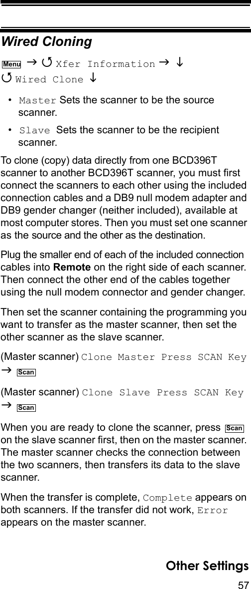 57Other SettingsWired Cloning   Xfer Information    Wired Clone   •Master Sets the scanner to be the source scanner.•Slave  Sets the scanner to be the recipient scanner.To clone (copy) data directly from one BCD396T scanner to another BCD396T scanner, you must first connect the scanners to each other using the included connection cables and a DB9 null modem adapter and DB9 gender changer (neither included), available at most computer stores. Then you must set one scanner as the source and the other as the destination.Plug the smaller end of each of the included connection cables into Remote on the right side of each scanner. Then connect the other end of the cables together using the null modem connector and gender changer.Then set the scanner containing the programming you want to transfer as the master scanner, then set the other scanner as the slave scanner.(Master scanner) Clone Master Press SCAN Key   (Master scanner) Clone Slave Press SCAN Key   When you are ready to clone the scanner, press   on the slave scanner first, then on the master scanner. The master scanner checks the connection between the two scanners, then transfers its data to the slave scanner. When the transfer is complete, Complete appears on both scanners. If the transfer did not work, Error appears on the master scanner.MenuScanScanScan