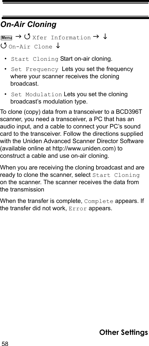 58Other SettingsOn-Air Cloning   Xfer Information    On-Air Clone   •Start Cloning Start on-air cloning.•Set Frequency  Lets you set the frequency where your scanner receives the cloning broadcast.•Set Modulation Lets you set the cloning broadcast’s modulation type.To clone (copy) data from a transceiver to a BCD396T scanner, you need a transceiver, a PC that has an audio input, and a cable to connect your PC’s sound card to the transceiver. Follow the directions supplied with the Uniden Advanced Scanner Director Software (available online at http://www.uniden.com) to construct a cable and use on-air cloning.When you are receiving the cloning broadcast and are ready to clone the scanner, select Start Cloning on the scanner. The scanner receives the data from the transmission When the transfer is complete, Complete appears. If the transfer did not work, Error appears.Menu