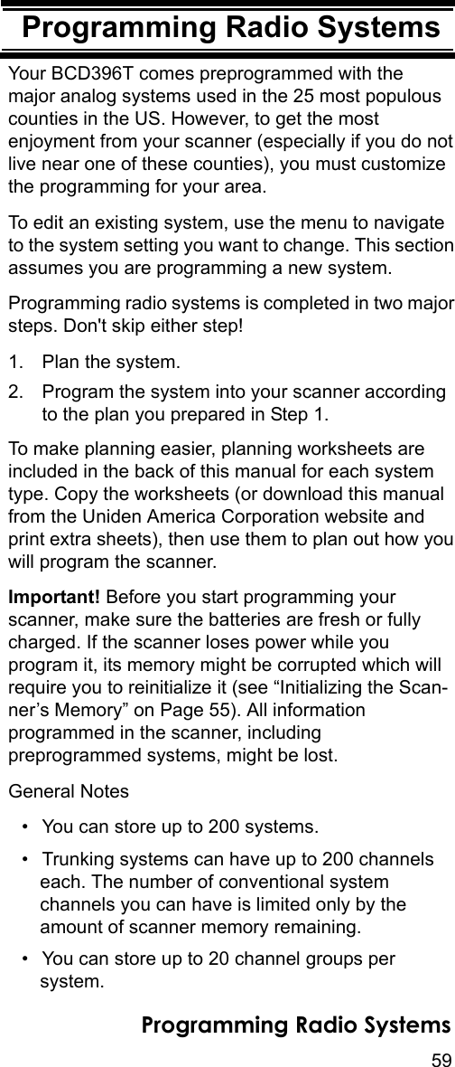 59Programming Radio SystemsProgramming Radio SystemsYour BCD396T comes preprogrammed with the major analog systems used in the 25 most populous counties in the US. However, to get the most enjoyment from your scanner (especially if you do not live near one of these counties), you must customize the programming for your area.To edit an existing system, use the menu to navigate to the system setting you want to change. This section assumes you are programming a new system.Programming radio systems is completed in two major steps. Don&apos;t skip either step!1. Plan the system.2. Program the system into your scanner according to the plan you prepared in Step 1.To make planning easier, planning worksheets are included in the back of this manual for each system type. Copy the worksheets (or download this manual from the Uniden America Corporation website and print extra sheets), then use them to plan out how you will program the scanner.Important! Before you start programming your scanner, make sure the batteries are fresh or fully charged. If the scanner loses power while you program it, its memory might be corrupted which will require you to reinitialize it (see “Initializing the Scan-ner’s Memory” on Page 55). All information programmed in the scanner, including preprogrammed systems, might be lost.General Notes• You can store up to 200 systems.• Trunking systems can have up to 200 channels each. The number of conventional system channels you can have is limited only by the amount of scanner memory remaining.• You can store up to 20 channel groups per system.Programming Radio Systems