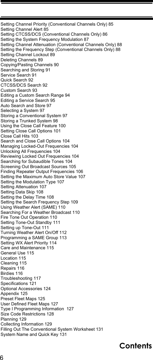 6ContentsSetting Channel Priority (Conventional Channels Only) 85Setting Channel Alert 85Setting CTCSS/DCS (Conventional Channels Only) 86Setting the System Frequency Modulation 87Setting Channel Attenuation (Conventional Channels Only) 88Setting the Frequency Step (Conventional Channels Only) 88Setting Channel Lockout 89Deleting Channels 89Copying/Pasting Channels 90Searching and Storing 91Service Search 91Quick Search 92CTCSS/DCS Search 92Custom Search 93Editing a Custom Search Range 94Editing a Service Search 95Auto Search and Store 97Selecting a System 97Storing a Conventional System 97Storing a Trunked System 98Using the Close Call Feature 100Setting Close Call Options 101Close Call Hits 103Search and Close Call Options 104Managing Locked-Out Frequencies 104Unlocking All Frequencies 104Reviewing Locked Out Frequencies 104Searching for Subaudible Tones 104Screening Out Broadcast Sources 105Finding Repeater Output Frequencies 106Setting the Maximum Auto Store Value 107Setting the Modulation Type 107Setting Attenuation 107Setting Data Skip 108Setting the Delay Time 108Setting the Search Frequency Step 109Using Weather Alert (SAME) 110Searching For a Weather Broadcast 110Fire Tone Out Operation 110Setting Tone-Out Standby 111Setting up Tone-Out 111Turning Weather Alert On/Off 112Programming a SAME Group 113Setting WX Alert Priority 114Care and Maintenance 115General Use 115Location 115Cleaning 115Repairs 116Birdies 116Troubleshooting 117Specifications 121Optional Accessories 124Appendix 125Preset Fleet Maps 125User Defined Fleet Maps 127Type I Programming Information  127Size Code Restrictions 128Planning 129Collecting Information 129Filling Out The Conventional System Worksheet 131System Name and Quick Key 131