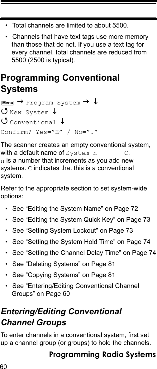 60Programming Radio Systems• Total channels are limited to about 5500.• Channels that have text tags use more memory than those that do not. If you use a text tag for every channel, total channels are reduced from 5500 (2500 is typical).Programming Conventional Systems  Program System    New System    Conventional  Confirm? Yes=”E” / No=”.”The scanner creates an empty conventional system, with a default name of System n       C.  n is a number that increments as you add new systems. C indicates that this is a conventional system.Refer to the appropriate section to set system-wide options:• See “Editing the System Name” on Page 72• See “Editing the System Quick Key” on Page 73• See “Setting System Lockout” on Page 73• See “Setting the System Hold Time” on Page 74• See “Setting the Channel Delay Time” on Page 74• See “Deleting Systems” on Page 81• See “Copying Systems” on Page 81• See “Entering/Editing Conventional Channel Groups” on Page 60Entering/Editing Conventional Channel GroupsTo enter channels in a conventional system, first set up a channel group (or groups) to hold the channels. Menu