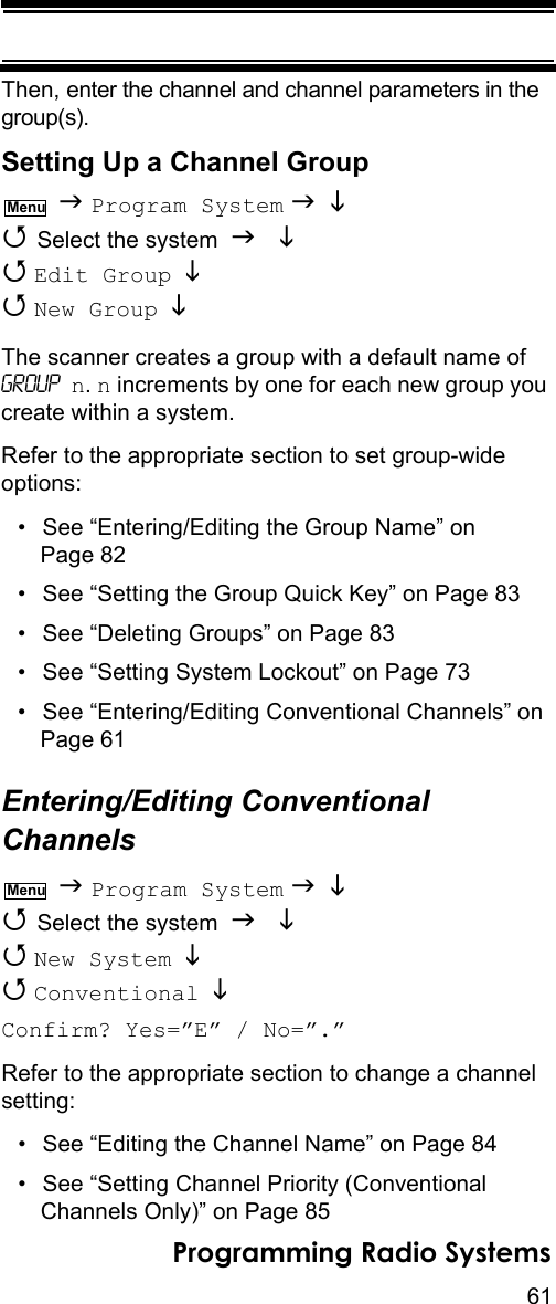 61Programming Radio SystemsThen, enter the channel and channel parameters in the group(s).Setting Up a Channel Group  Program System    Select the system    Edit Group    New Group  The scanner creates a group with a default name of Group n. n increments by one for each new group you create within a system.Refer to the appropriate section to set group-wide options:• See “Entering/Editing the Group Name” on Page 82• See “Setting the Group Quick Key” on Page 83• See “Deleting Groups” on Page 83• See “Setting System Lockout” on Page 73• See “Entering/Editing Conventional Channels” on Page 61Entering/Editing Conventional Channels  Program System    Select the system    New System   Conventional  Confirm? Yes=”E” / No=”.”Refer to the appropriate section to change a channel setting:• See “Editing the Channel Name” on Page 84• See “Setting Channel Priority (Conventional Channels Only)” on Page 85MenuMenu